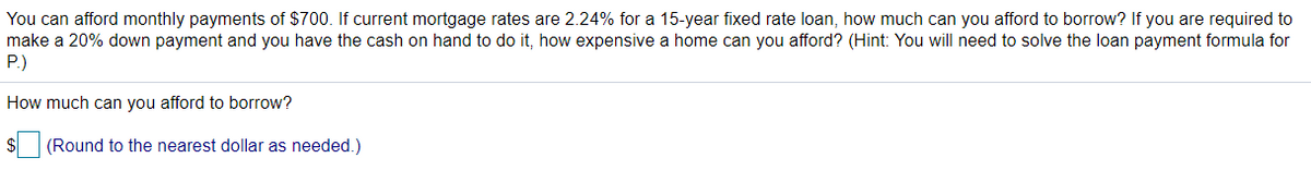 You can afford monthly payments of $700. If current mortgage rates are 2.24% for a 15-year fixed rate loan, how much can you afford to borrow? If you are required to
make a 20% down payment and you have the cash on hand to do it, how expensive a home can you afford? (Hint: You will need to solve the loan payment formula for
P.)
How much can you afford to borrow?
(Round to the nearest dollar as needed.)
