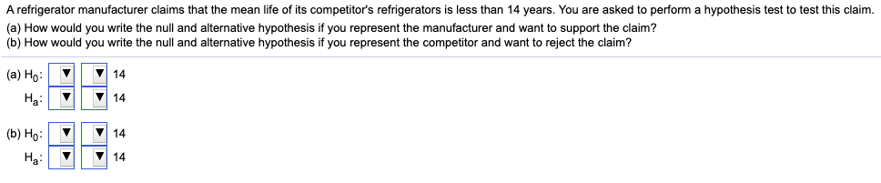 A refrigerator manufacturer claims that the mean life of its competitor's refrigerators is less than 14 years. You are asked to perform a hypothesis test to test this claim.
(a) How would you write the null and alternative hypothesis if you represent the manufacturer and want to support the claim?
(b) How would you write the null and alternative hypothesis if you represent the competitor and want to reject the claim?
(a) Ho:
V 14
Hạ:
V 14
(b) Но:
14
H3:
V 14
