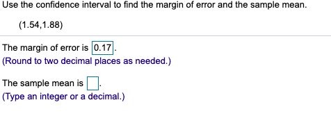 Use the confidence interval to find the margin of error and the sample mean.
(1.54,1.88)
The margin of error is 0.17.
(Round to two decimal places as needed.)
The sample mean is.
(Type an integer or a decimal.)
