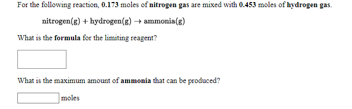 For the following reaction, 0.173 moles of nitrogen gas are mixed with 0.453 moles of hydrogen gas.
nitrogen(g) + hydrogen(g) → ammonia(g)
What is the formula for the limiting reagent?
What is the maximum amount of ammonia that can be produced?
moles
