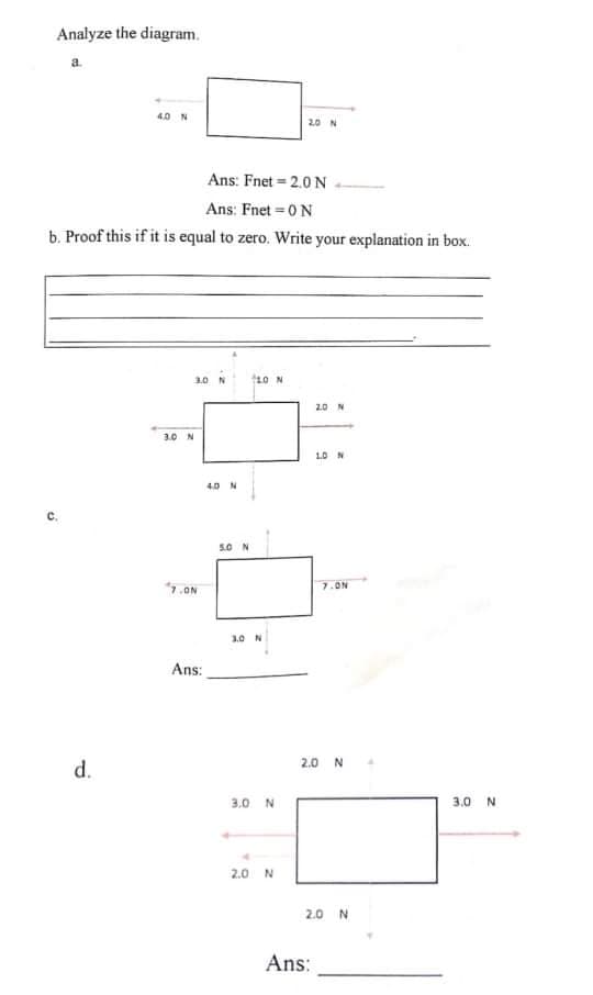 Analyze the diagram.
40 N
Ans: Fnet = 2.0 N
Ans: Fnet = 0N
b. Proof this if it is equal to zero. Write your explanation in box.
10 N
10 N
20 N
3.0 N
10 N
4.0 N
C.
50 N
7.ON
7.ON
3.0 N
Ans:
2.0 N
d.
3.0 N
3.0 N
2.0 N
2.0 N
Ans:
