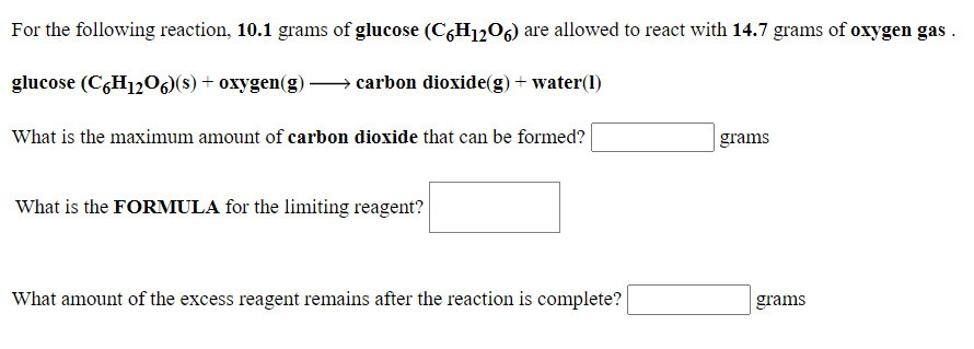 For the following reaction, 10.1 grams of glucose (CGH1206) are allowed to react with 14.7 grams of oxygen gas .
glucose (CGH1206)(s) + oxygen(g) – carbon dioxide(g) + water(1)
What is the maximum amount of carbon dioxide that can be formed?
grams
What is the FORMULA for the limiting reagent?
What amount of the excess reagent remains after the reaction is complete?
grams
