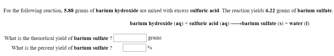 For the following reaction, 5.88 grams of barium hydroxide are mixed with excess sulfuric acid. The reaction yields 6.22 grams of barium sulfate.
barium hydroxide (aq) + sulfuric acid (aq) barium sulfate (s) + water (1)
What is the theoretical yield of barium sulfate ?
grams
What is the percent yield of barium sulfate ?
