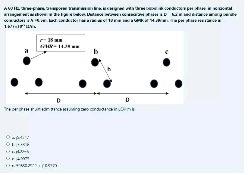 A 60 Hz, three-phase, transposed transmission line, is designed with three bobolink conductors per phase, in horizontal
arrangement as shown in the figure below. Distance between consecutive phases is D = 6.2 m and distance among bundle
conductors is h =0.5m. Each conductor has a radius of 18 mm and a GMR of 14.39mm. The per phase resistance is
1.677x10-5 2/m.
r= 18 mm
GMR= 14.39 mm
a
b
h
D
D
The per phase shunt admittance assuming zero conductance in µO/km is:
О a., 5.4347
O b. j5.3316
О с /4.2266
O d. j4.0973
O e. 59630.2922 + j10.9770
