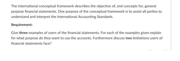 The international conceptual framework describes the objective of, and concepts for, general
purpose financial statements. One purpose of the conceptual framework is to assist all parties to
understand and interpret the International Accounting Standards.
Requirement:
Give three examples of users of the financial statements. For each of the examples given explain
for what purpose do they want to use the accounts. Furthermore discuss two limitations users of
financial statements face?
