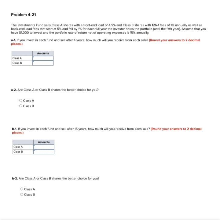 Problem 4-21
The Investments Fund sells Class A shares with a front-end load of 4.5% and Class B shares with 12b-1 fees of 1% annually as well as
back-end load fees that start at 5% and fall by 1% for each full year the investor holds the portfolio (until the fifth year). Assume that you
have $1,000 to invest and the portfolo rate of return net of operating expenses is 15% annually.
a-1. If you invest in each fund and sell after 4 years, how much will you receive from each sale? (Round your answers to 2 decimal
places.)
Amounts
Class A
Class B
a-2. Are Class A or Class B shares the better choice for you?
O Class A
O Class B
b-1. If you invest in each fund and sell after 15 years, how much will you recelve from each sale? (Round your answers to 2 decimal
places.)
Amounts
Class A
Class B
b-2. Are Class A or Class B shares the better choice for you?
O Class A
O Class B
