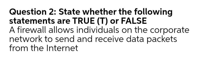 Question 2: State whether the following
statements are TRUE (T) or FALSE
A firewall allows individuals on the corporate
network to send and receive data packets
from the Internet
