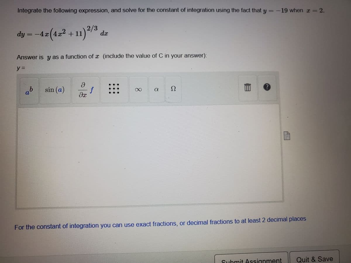 Integrate the following expression, and solve for the constant of integration using the fact that y = -19 when x = 2.
dy = -4z(4z² +11)*/3
dy = -4 x
dx
Answer is y as a function of x (include the value of C in your answer):
y%3D
ab sin (a)
f
dx
For the constant of integration you can use exact fractions, or decimal fractions to at least 2 decimal places
Submit Assignment
Quit & Save
8.
