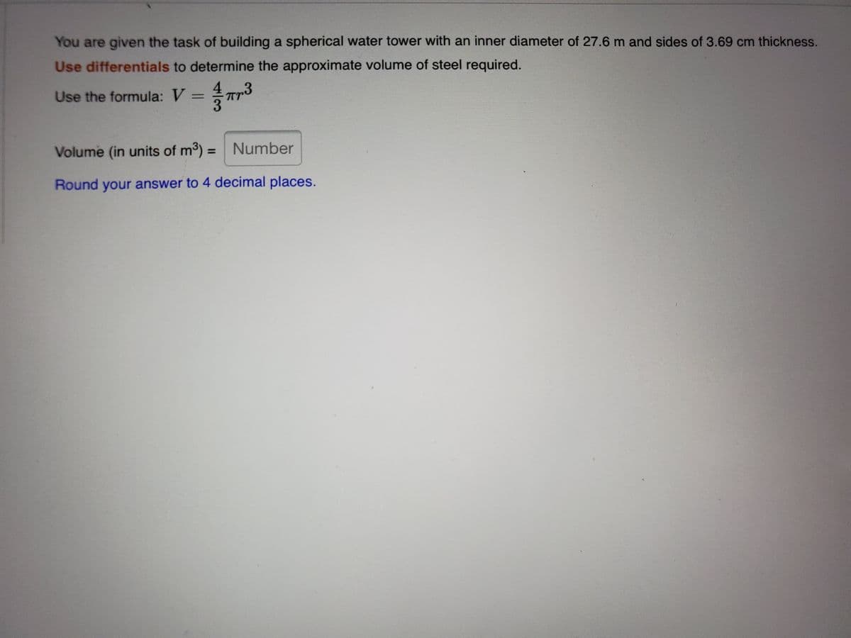 You are given the task of building a spherical water tower with an inner diameter of 27.6 m and sides of 3.69 cm thickness.
Use differentials to determine the approximate volume of steel required.
.3
Use the formula: V
Volume (in units of m3) =
Number
%3D
Round your answer to 4 decimal places.
