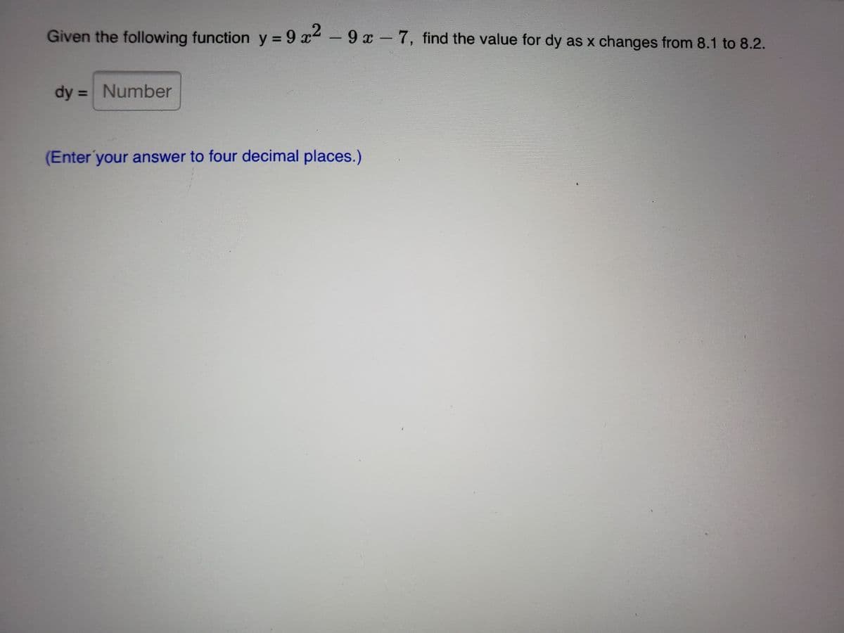 Given the following function y = 9 x-9 x-7, find the value for dy as x changes from 8.1 to 8.2.
%3D
dy = Number
%3D
(Enter your answer to four decimal places.)
