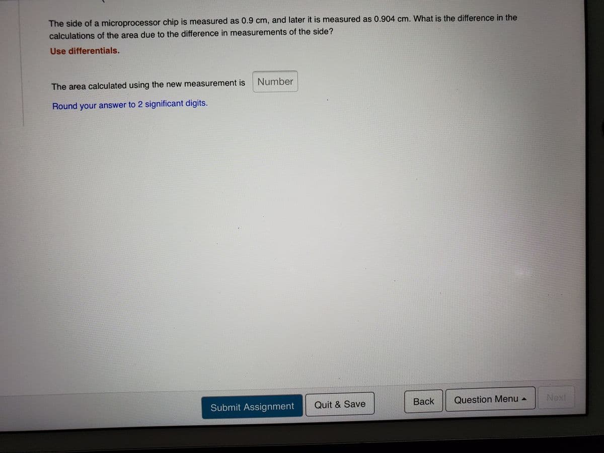 The side of a microprocessor chip is measured as 0.9 cm, and later it is measured as 0.904 cm. What is the difference in the
calculations of the area due to the difference in measurements of the side?
Use differentials.
Number
The area calculated using the new measurement is
Round your answer to 2 significant digits.
Вack
Question Menu
Next
Submit Assignment
Quit & Save
