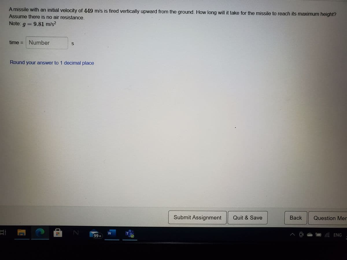 A missile with an initiàl velocity of 449 m/s is fired vertically upward from the ground. How long will it take for the missile to reach its maximum height?
Assume there is no air resistance.
Note: g = 9.81 m/s?
time =
Number
Round your answer to 1 decimal place
Submit Assignment
Quit & Save
Back
Question Men
99+
ENG
