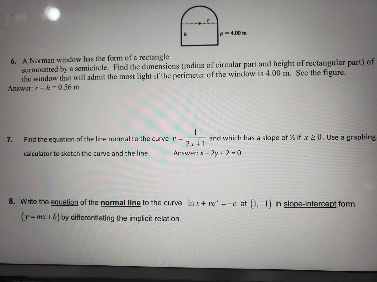 p= 4.00 m
%D
6. A Norman window has the form of a rectangle
surmounted by a semicircle. Find the dimensions (radius of circular part and height of rectangular part) of
the window that will admit the most light if the perimeter of the window is 4.00 m. See the figure.
Answer: r =h=0.56 m
1
and which has a slope of ½ if x 20. Use a graphing
Find the equation of the line normal to the curve y =
2x +1
Answer: x- 2y + 2 = 0
calculator to sketch the curve and the line.
%3D
8. Write the equation of the normal line to the curve In x+ ye* = -e at (1,–1) in slope-intercept form
(%=.
= mx +b) by differentiating the implicit relation.
%3D
7.
