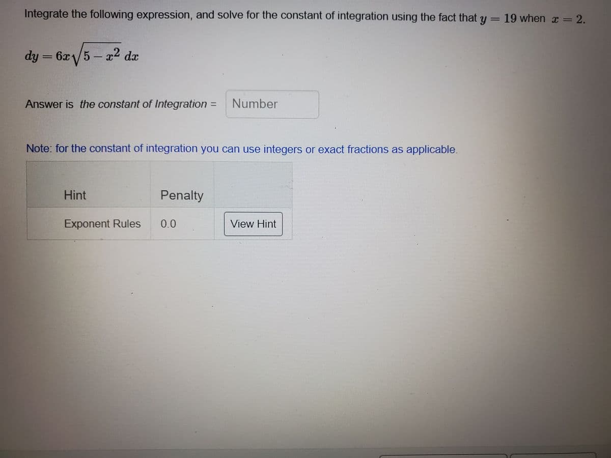 Integrate the following expression, and solve for the constant of integration using the fact that y = 19 when x = 2.
dy =
6x5- x2 da
Answer is the constant of Integration
Number
%3D
Note: for the constant of integration you can use integers or exact fractions as applicable.
Hint
Penalty
Exponent Rules
0.0
View Hint
