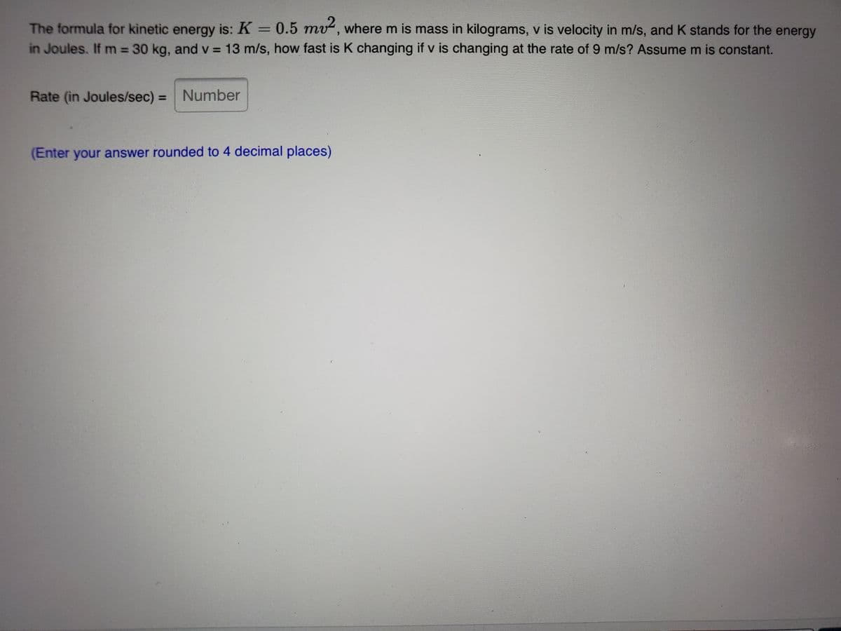 The formula for kinetic energy is: K = 0.5 mv, where m is mass in kilograms, v is velocity in m/s, and K stands for the energy
in Joules. If m = 30 kg, and v = 13 m/s, how fast is K changing if v is changing at the rate of 9 m/s? Assume m is constant.
%3D
Rate (in Joules/sec) = Number
(Enter your answer rounded to 4 decimal places)
