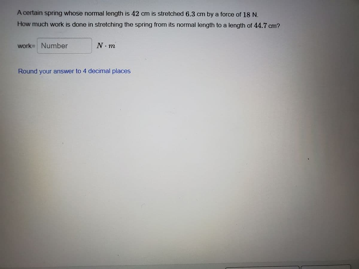 A certain sprìng whose normal length is 42 cm is stretched 6.3 cm by a force of 18 N.
How much work is done in stretching the spring from its normal length to a length of 44.7 cm?
work= Number
N. m
Round your answer to 4 decimal places
