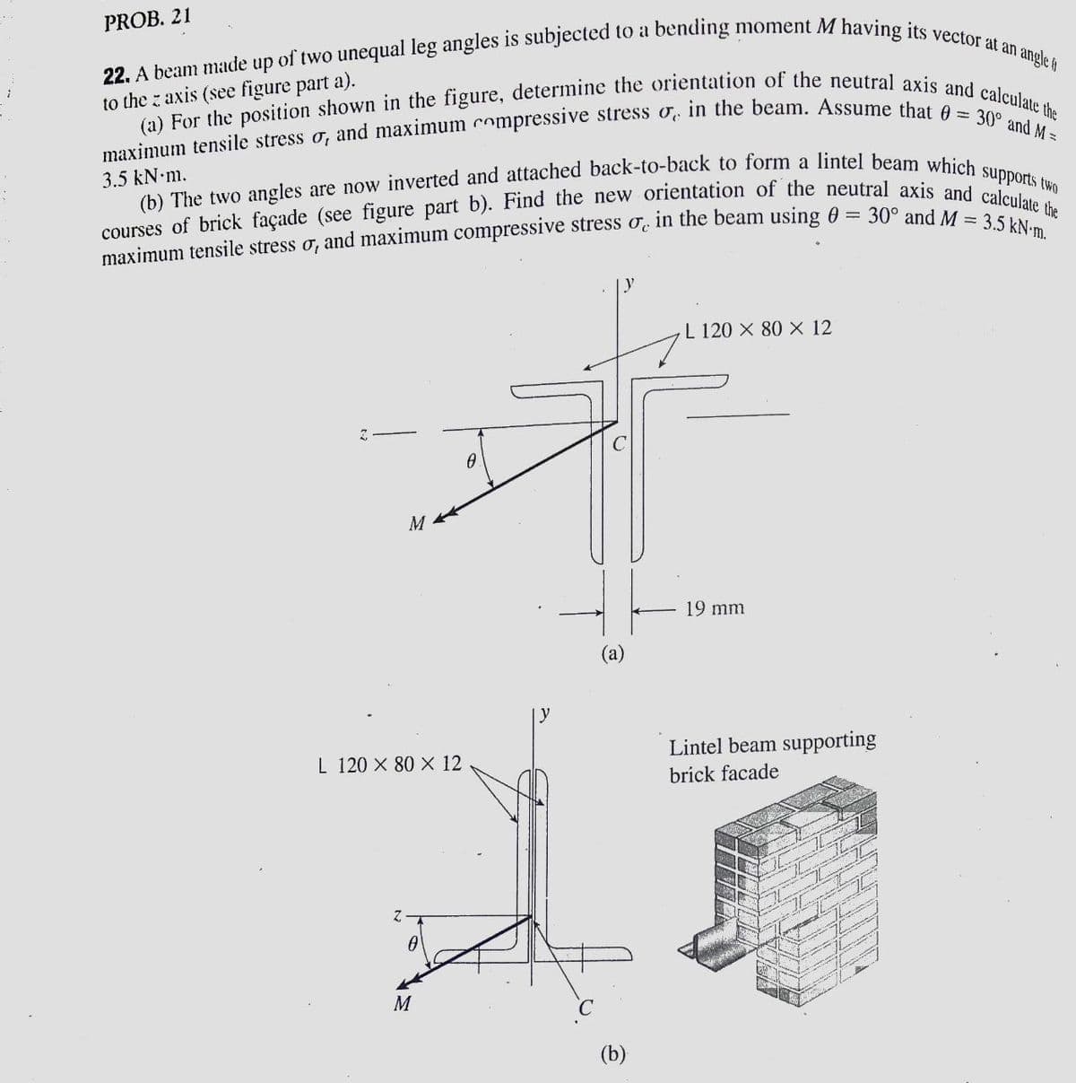 22. A beam made up of two unequal leg angles is subjected to a bending moment M having its vector at an angle 6
(b) The two angles are now inverted and attached back-to-back to form a lintel beam which supports two
(a) For the position shown in the figure, determine the orientation of the neutral axis and calculate the
PROB. 21
to the z axis (see figure part a).
3.5 kN m.
30° and M = 3.5 kN-m.
maximum tensile stress o, and maximum compressive stress o, in the beam using 0 =
L 120 X 80 X 12
M
19 mm
(а)
L 120 X 80 X 12
Lintel beam supporting
brick facade
M
(b)
