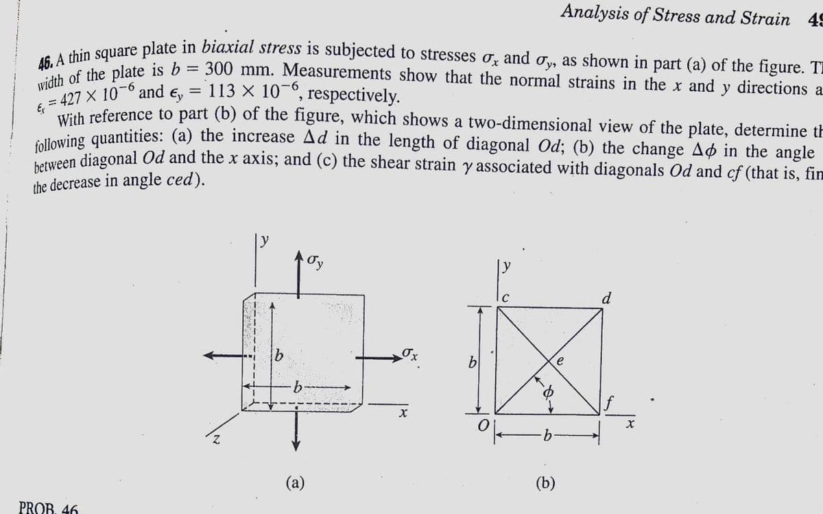 46. A thin square plate in biaxial stress is subjected to stresses ox and oy, as shown in part (a) of the figure. TE
Analysis of Stress and Strain 49
width of the plate is b
E, = 427 X 10-6 and
= 300 mm. Measurements show that the normal strains in the x and y directions a
113 × 10-6, respectively.
%D
Ey
With reference to part (b) of the figure, which shows a two-dimensional view of the plate, determine th
allowing quantities: (a) the increase Ad in the length of diagonal Od; (b) the change Ao in the angle
Teen diagonal Od and the x axis; and (c) the shear strain y associated with diagonals Od and cf (that is, fim
the decrease in angle ced).
ly
d
e
9.
(a)
(b)
PROB. 46
