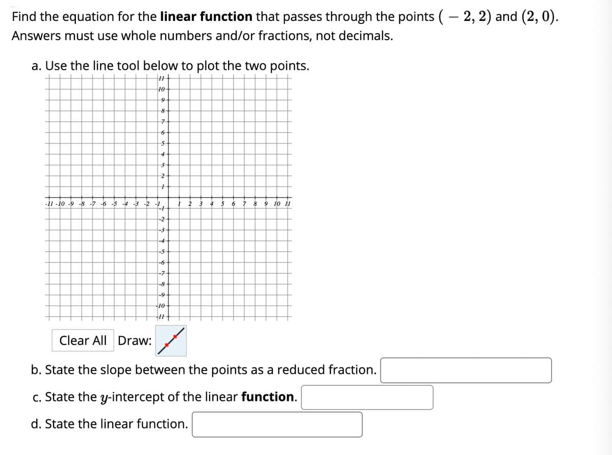 Find the equation for the linear function that passes through the points (– 2, 2) and (2, 0).
Answers must use whole numbers and/or fractions, not decimals.
a. Use the line tool below to plot the two points.
10
-11 -10 -9 -8 -7 -6 -5
-4
-3 -2 -1
6.
10 11
-2
-3
-4
-5
-7
-8
-9
10
Clear All Draw:
b. State the slope between the points as a reduced fraction.
c. State the y-intercept of the linear function.
d. State the linear function.
