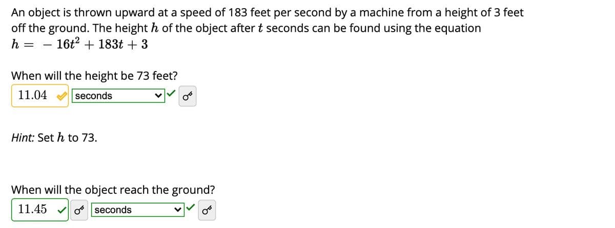 An object is thrown upward at a speed of 183 feet per second by a machine from a height of 3 feet
off the ground. The height h of the object aftert seconds can be found using the equation
h
- 16t2 + 183t + 3
When will the height be 73 feet?
11.04
seconds
Hint: Set h to 73.
When will the object reach the ground?
11.45
o seconds
