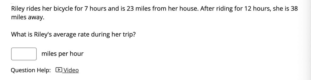 Riley rides her bicycle for 7 hours and is 23 miles from her house. After riding for 12 hours, she is 38
miles away.
What is Riley's average rate during her trip?
miles per hour
Question Help: DVideo
