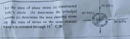 For the state of plane stress (a) constructed
Mohr's circle (b) determine the principal 40 MP-
stresses (c) determine the max shearing stress
(d) the state of stress on the same element
when it is oriented through 15 C.W.
10 MPa
50 MPa