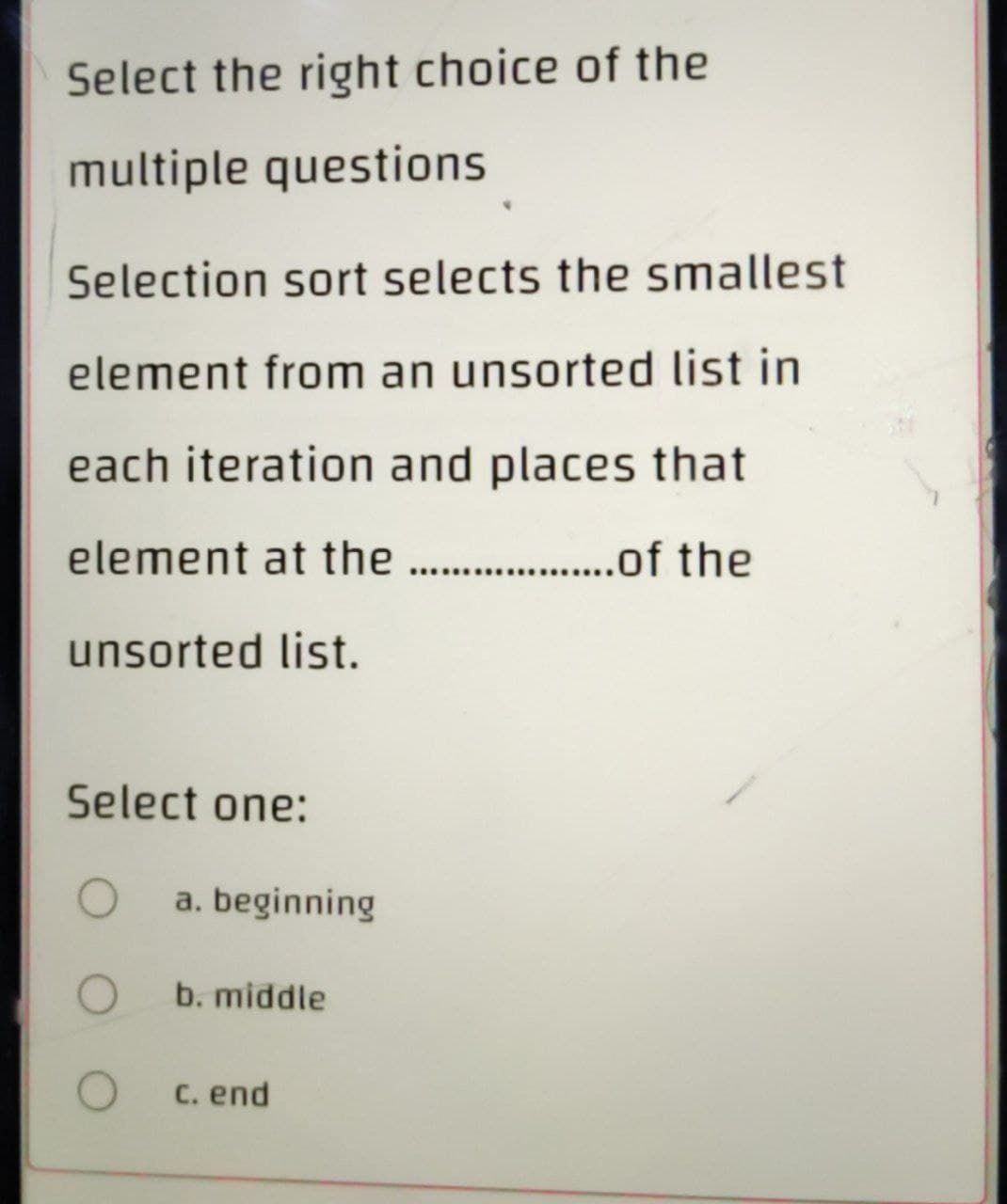 Select the right choice of the
multiple questions
Selection sort selects the smallest
element from an unsorted list in
each iteration and places that
element at the ....................of the
unsorted list.
Select one:
O
O
O
a. beginning
b. middle
c. end
