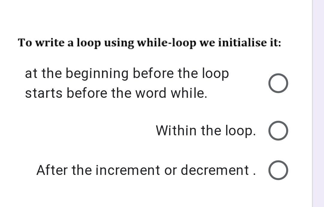 To write a loop using while-loop we initialise it:
at the beginning before the loop
starts before the word while.
Within the loop. O
After the increment or decrement. O
O O O