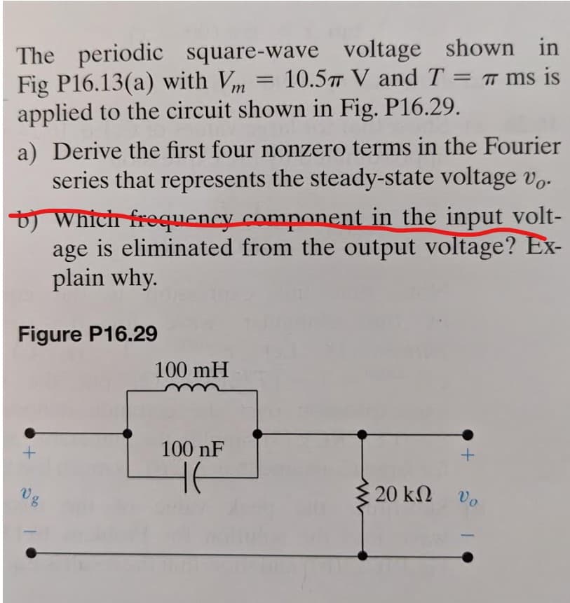 The periodic square-wave voltage shown in
10.5 V and T = π ms is
Fig P16.13(a) with Vm
=
applied to the circuit shown in Fig. P16.29.
a) Derive the first four nonzero terms in the Fourier
series that represents the steady-state voltage vo
b) Which frequency component in the input volt-
age is eliminated from the output voltage? Ex-
plain why.
Figure P16.29
100 mH
+
08
100 nF
+
HE
20 ΚΩ
Vo