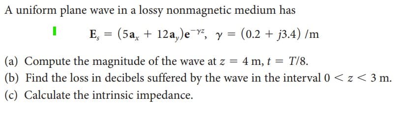A uniform plane wave in a lossy nonmagnetic medium has
E,
(5a12a,)ez, y = (0.2 + j3.4) /m
(a) Compute the magnitude of the wave at z = 4m, t = T/8.
(b) Find the loss in decibels suffered by the wave in the interval 0 < z <3 m.
(c) Calculate the intrinsic impedance.
