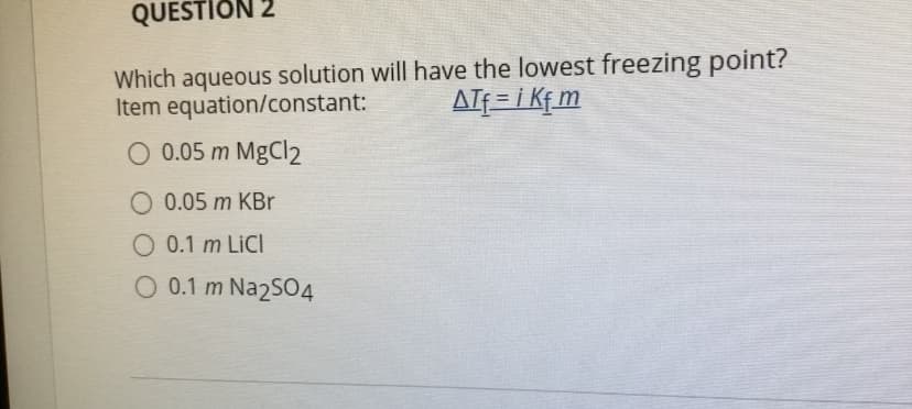 QUESTION 2
Which aqueous solution will have the lowest freezing point?
Item equation/constant:
AIf = i Kf m
O 0.05 m MgCl2
O 0.05 m KBr
O 0.1 m LİCI
O 0.1 m Na2SO4
