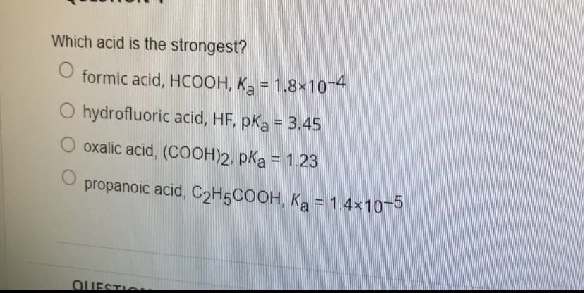 Which acid is the strongest?
formic acid, HCOOH, K2 = 1.8×104
O hydrofluoric acid, HF, pKa = 3.45
O oxalic acid, (COOH)2, pka = 1. 23
propanoic acid, C2H5COOH, Ka = 1.4x10 5
OUESTIO
