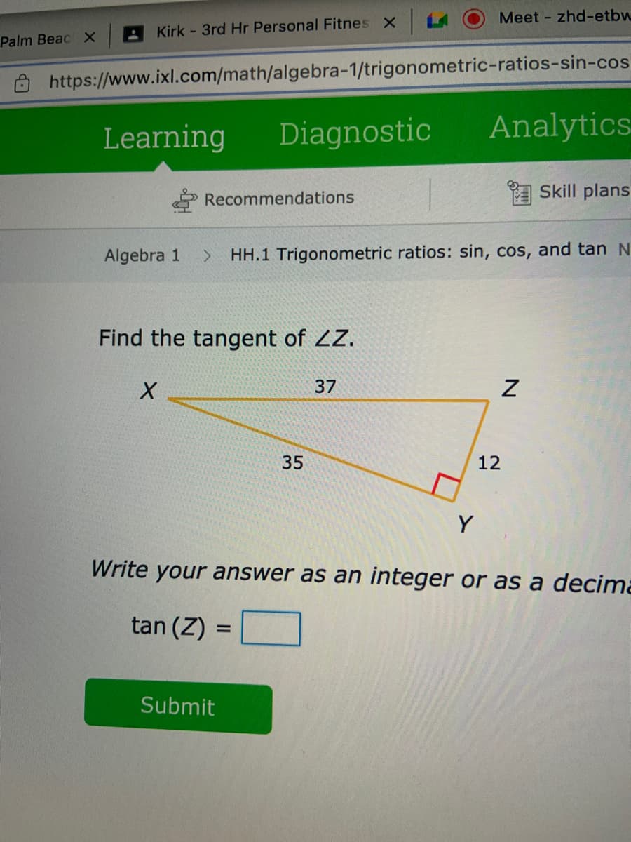 LA
Meet - zhd-etbw
Kirk - 3rd Hr Personal Fitnes X
Palm Beac х
https://www.ixl.com/math/algebra-1/trigonometric-ratios-sin-cos
Learning
Diagnostic
Analytics
A Skill plans
Recommendations
Algebra 1
HH.1 Trigonometric ratios: sin, cos, and tan N
Find the tangent of ZZ.
37
35
12
Y
Write your answer as an integer or as a decima
tan (Z) =
Submit

