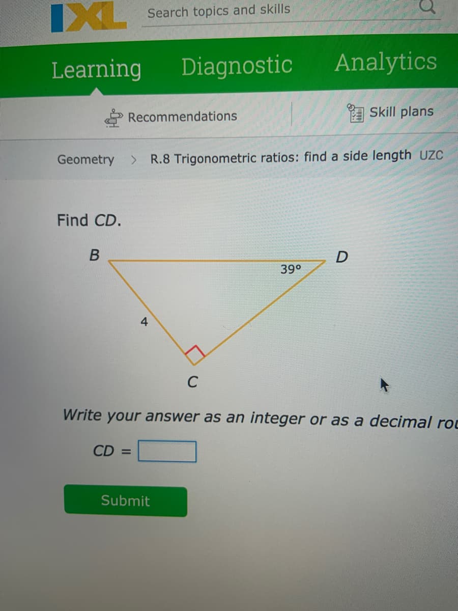 IXL
IXL Search topics and skills
Learning
Diagnostic
Analytics
Recommendations
Skill plans
Geometry
へ
R.8 Trigonometric ratios: find a side length UC
Find CD.
39°
4
C
Write your answer as an integer or as a decimal rot
CD =
Submit
