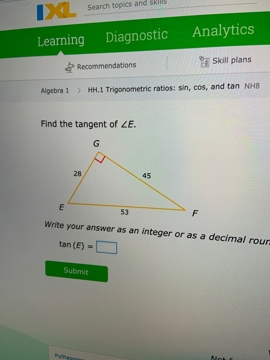 IXL Search topics and sklls
Diagnostic
Analytics
Learning
A Skill plans
Recommendations
Algebra 1
HH.1 Trigonometric ratios: sin, cos, and tan NH8
<>
Find the tangent of ZE.
28
45
53
F
Write your answer as an integer or as a decimal roun
tan (E)
Submit
Pythagoro
Not s
