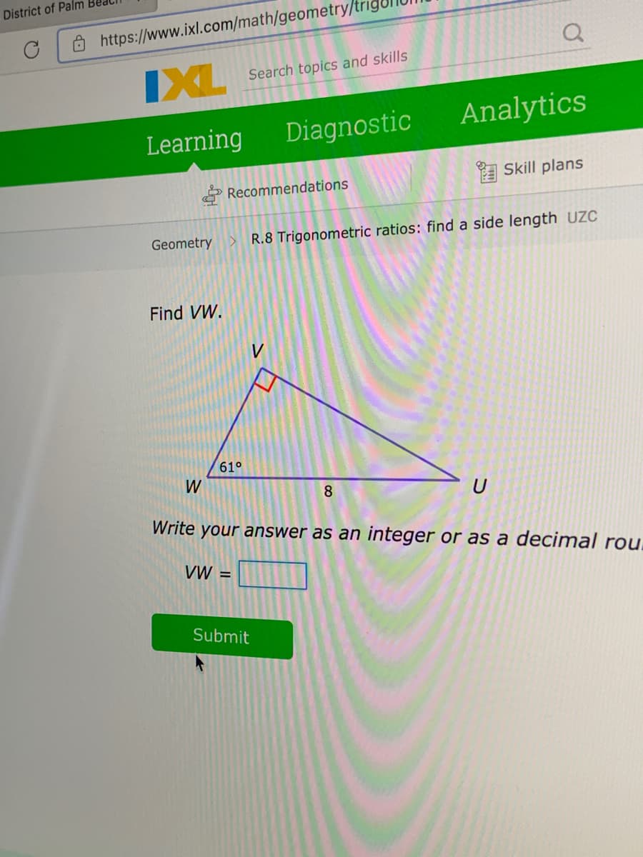 District of Palm
Ô https://www.ixl.com/math/geometry/t
IXL
Search topics and skills
Diagnostic
Analytics
Learning
E Skill plans
Recommendations
Geometry > R.8 Trigonometric ratios: find a side length UZC
Find VW.
61°
W
8
U
Write your answer as an integer or as a decimal rou.
VW =
Submit
