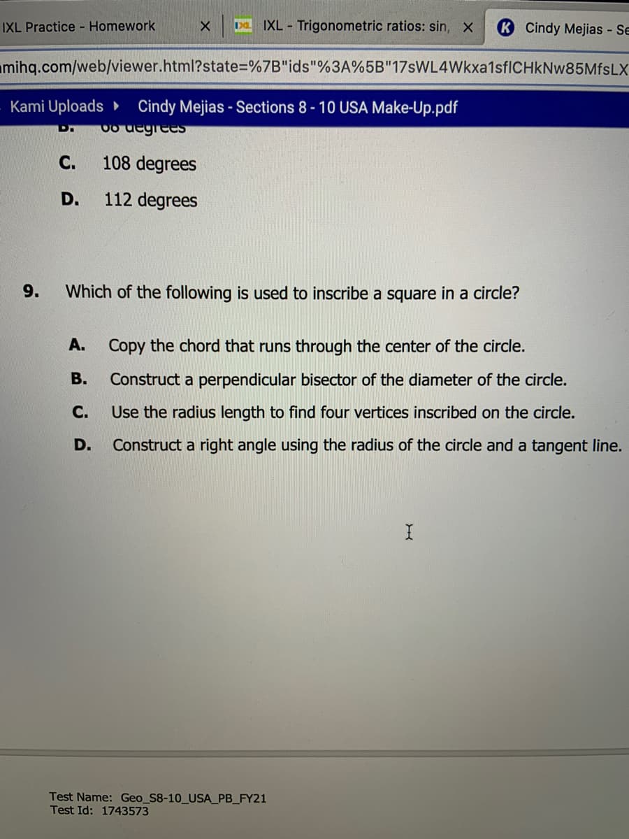 IXL Practice - Homework
IXL Trigonometric ratios: sin, X
Cindy Mejias - Se
mihq.com/web/viewer.html?state=%7B"ids"%3A%5B"17sWL4Wkxa1sfICHkNw85MfsLX
Kami Uploads Cindy Mejias - Sections 8 - 10 USA Make-Up.pdf
Co degrees
С.
108 degrees
D.
112 degrees
9.
Which of the following is used to inscribe a square in a circle?
A.
Copy the chord that runs through the center of the circle.
В.
Construct a perpendicular bisector of the diameter of the circle.
С.
Use the radius length to find four vertices inscribed on the circle.
D.
Construct a right angle using the radius of the circle and a tangent line.
Test Name: Geo_S8-10_USA_PB_FY21
Test Id: 1743573
