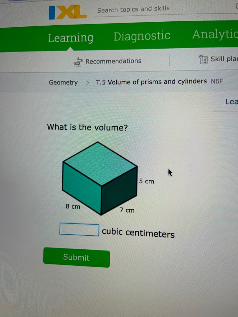 IXL Search topics and skills
Diagnostic
Analytic
Learning
Skill plan
Recommendations
<.
T.5 Volume of prisms and cylinders N5F
Geometry
Lea
What is the volume?
5 cm
8 cm
7 cm
cubic centimeters
Submit
