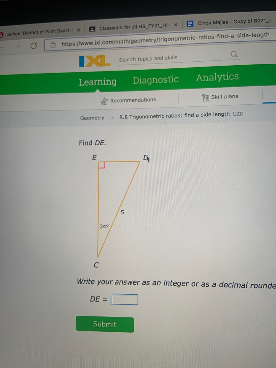 E Cindy Mejias - Copy of 8021_s
A Classwork for JILHS_FY21_Hin x
O School District of Palm Beach
8 https://www.ixl.com/math/geometry/trigonometric-ratios-find-a-side-length
IXL
Search topics and skills
Learning
Diagnostic
Analytics
Recommendations
a Skill plans
Geometry
R.8 Trigonometric ratios: find a side length UZC
Find DE.
E
24°
C
Write your answer as an integer or as a decimal rounde
DE =
Submit
