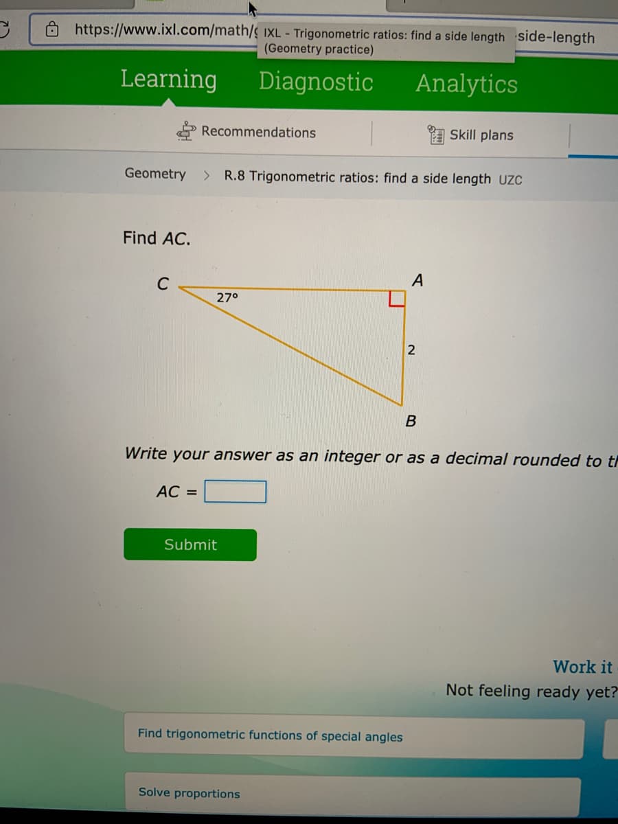 O https://www.ixl.com/math/ IXL - Trigonometric ratios: find a side length side-length
(Geometry practice)
Learning
Diagnostic
Analytics
Recommendations
I Skill plans
Geometry
> R.8 Trigonometric ratios: find a side length UZC
Find AC.
A
C
27°
Write your answer as an integer or as a decimal rounded to th
AC =
Submit
Work it
Not feeling ready yet?
Find trigonometric functions of special angles
Solve proportions
