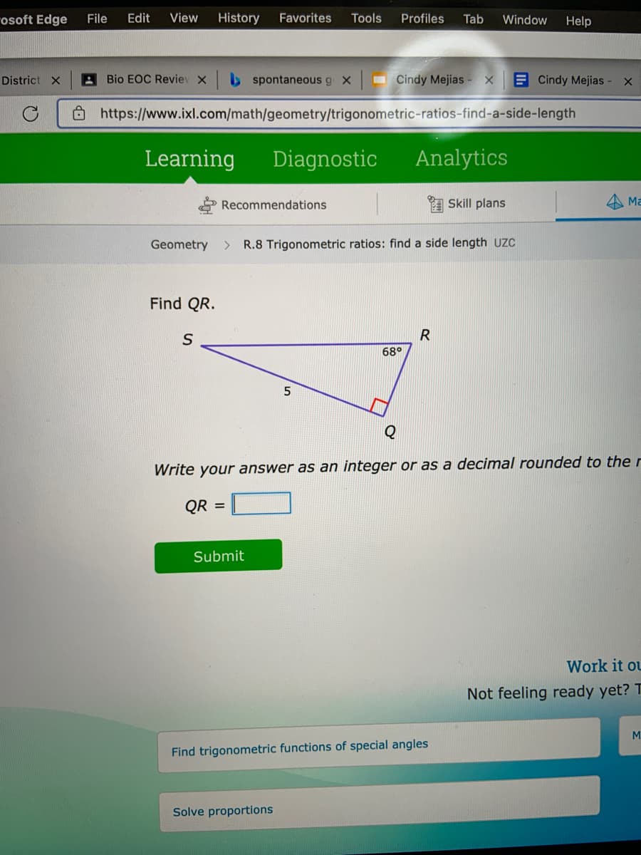 rosoft Edge
File
Edit
View
History
Favorites
Tools
Profiles
Tab
Window
Help
District X
A Bio EOC Reviev X
b spontaneous g X
- Cindy Mejias - X
E Cindy Mejias - x
Ô https://www.ixl.com/math/geometry/trigonometric-ratios-find-a-side-length
Learning
Diagnostic
Analytics
Recommendations
A Skill plans
4 Ma
Geometry
> R.8 Trigonometric ratios: find a side length UzC
Find QR.
R
68°
5
Write your answer as an integer or as a decimal rounded to the r
QR =
Submit
Work it ou
Not feeling ready yet? T
M
Find trigonometric functions of special angles
Solve proportions
