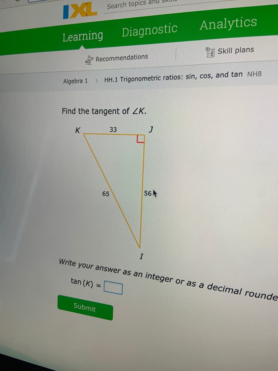 Search topics anu
IXL
Analytics
Learning
Diagnostic
Skill plans
Recommendations
Algebra 1
> HH.1 Trigonometric ratios: sin, cos, and tan NH8
Find the tangent of ZK.
K
33
65
56
Write your answer as an integer or as a decimal rounde
tan (K)
%3D
Submit
