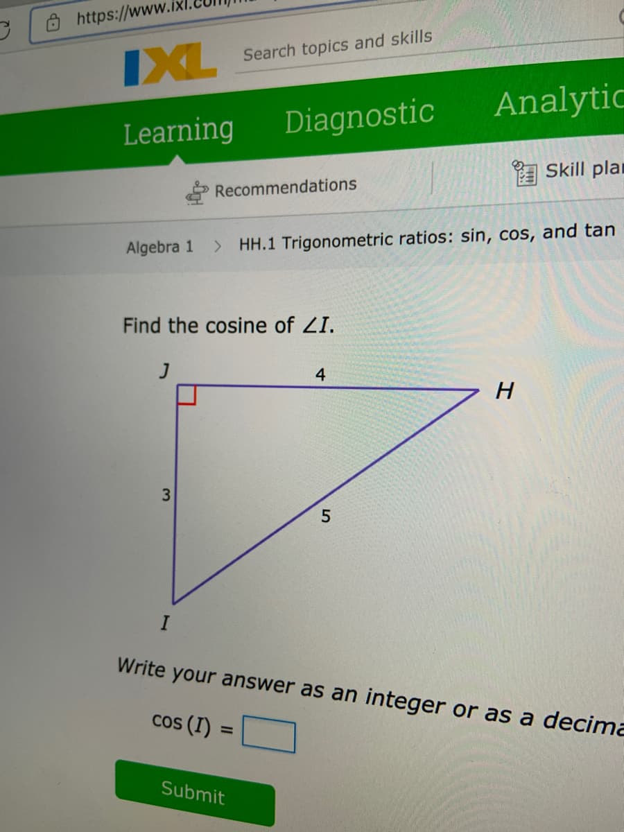https://ww
IXL
Search topics and skills
Analytic
Learning
Diagnostic
E Skill plan
Recommendations
Algebra 1
> HH.1 Trigonometric ratios: sin, cos, and tan
Find the cosine of ZI.
5.
Write your answer as an integer or as a decima
cos (I) =
Submit
3.
