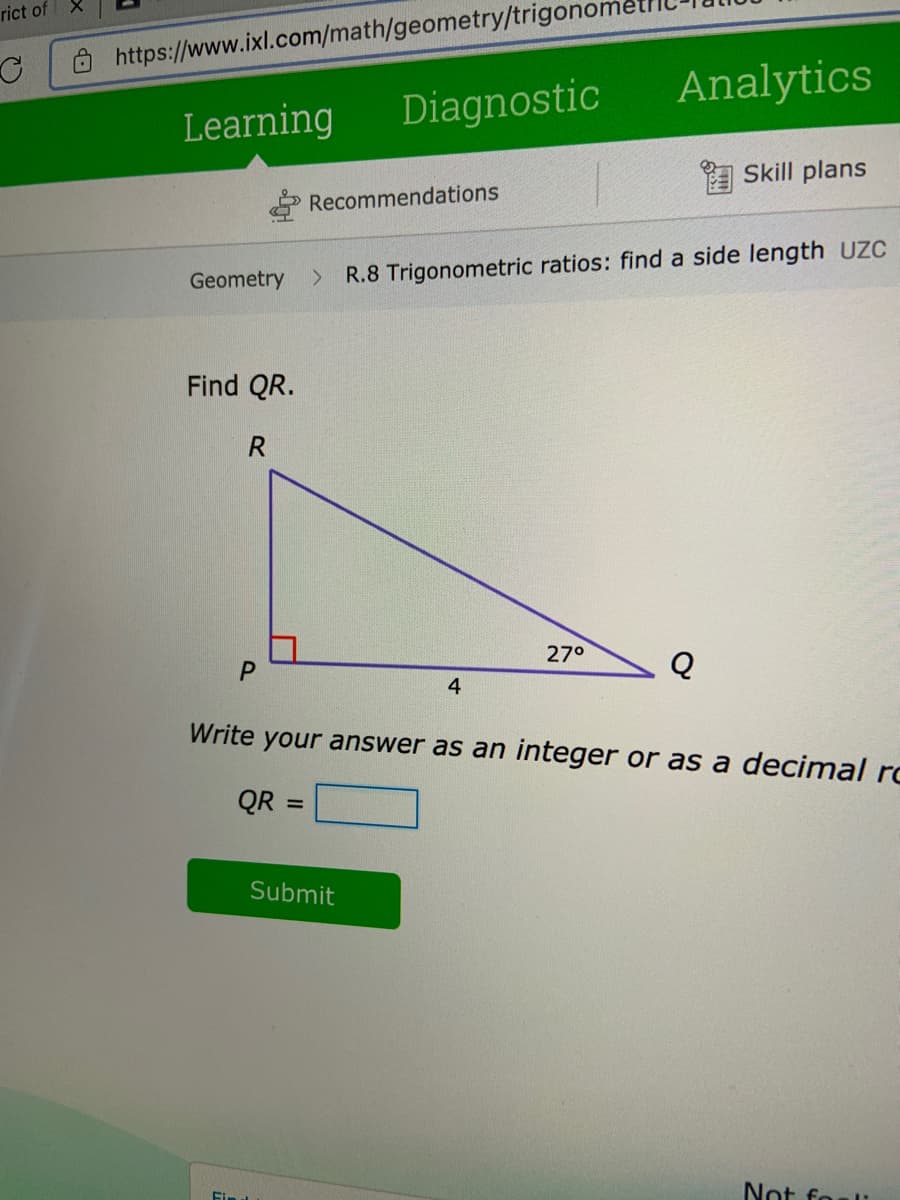 rict of
O https://www.ixl.com/math/geometry/trigono
Analytics
Learning
Diagnostic
Skill plans
Recommendations
Geometry
R.8 Trigonometric ratios: find a side length UZC
Find QR.
27°
Q
4
Write your answer as an integer or as a decimal ro
QR =
%3D
Submit
Fin
Not foal:
