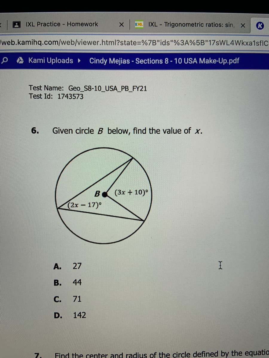 IXL Practice - Homework
IXL Trigonometric ratios: sin, X
web.kamihq.com/web/viewer.html?state%=D%7B"ids"%3A%5B"17sWL4Wkxa1sfIc
Kami Uploads ►
Cindy Mejias - Sections 8-10 USA Make-Up.pdf
Test Name: Geo_S8-10_USA_PB_FY21
Test Id: 1743573
6.
Given circle B below, find the value of x.
B
(3x + 10)°
(2x-17)°
A.
27
В.
44
С.
71
D.
142
7.
Find the center and radius of the circle defined by the equatio
