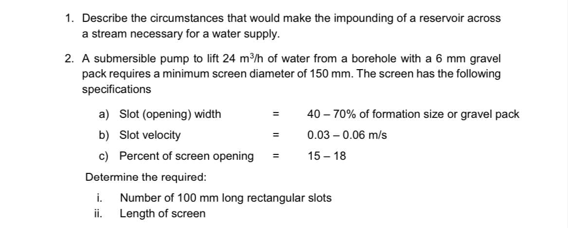 1. Describe the circumstances that would make the impounding of a reservoir across
a stream necessary for a water supply.
2. A submersible pump to lift 24 m3/h of water from a borehole with a 6 mm gravel
pack requires a minimum screen diameter of 150 mm. The screen has the following
specifications
a) Slot (opening) width
40 – 70% of formation size or gravel pack
%3D
b) Slot velocity
0.03 – 0.06 m/s
%3D
c) Percent of screen opening
15 – 18
%3D
Determine the required:
i.
Number of 100 mm long rectangular slots
ii.
Length of screen
