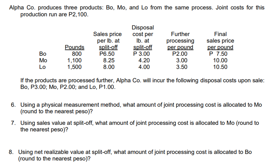 Alpha Co. produces three products: Bo, Mo, and Lo from the same process. Joint costs for this
production run are P2,100.
Bo
Mo
Lo
Pounds
800
1,100
1,500
Sales price
per lb. at
split-off
P6.50
8.25
8.00
Disposal
cost per
lb. at
split-off
P 3.00
4.20
4.00
Further
processing
per pound
P2.00
3.00
3.50
Final
sales price
per pound
P 7.50
10.00
10.50
If the products are processed further, Alpha Co. will incur the following disposal costs upon sale:
Bo, P3.00; Mo, P2.00; and Lo, P1.00.
6. Using a physical measurement method, what amount of joint processing cost is allocated to Mo
(round to the nearest peso)?
7. Using sales value at split-off, what amount of joint processing cost is allocated to Mo (round to
the nearest peso)?
8. Using net realizable value at split-off, what amount of joint processing cost is allocated to Bo
(round to the nearest peso)?