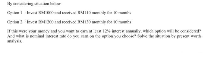 By considering situation below
Option 1 Invest RM1000 and received RM110 monthly for 10 months
Option 2: Invest RM1200 and received RM130 monthly for 10 months
If this were your money and you want to earn at least 12% interest annually, which option will be considered?
And what is nominal interest rate do you earn on the option you choose? Solve the situation by present worth
analysis.