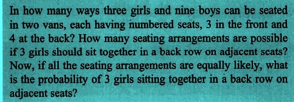 In how many ways three girls and nine boys can be seated
in two vans, each having numbered seats, 3 in the front and
4 at the back? How many seating arrangements are possible
if 3 girls should sit together in a back row on adjacent seats?
Now, if all the seating arrangements are equally likely, what
is the probability of 3 girls sitting together in a back row on
adjacent seats?