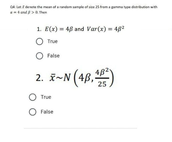 04: Let i denote the mean of a random sample of size 25 from a gamma type distribution with
a = 4 and B>0.Then
1. E(x) = 4ß and Var(x) = 482
True
False
2. z~N(48,)
4B2
2. x~N
O True
O False
